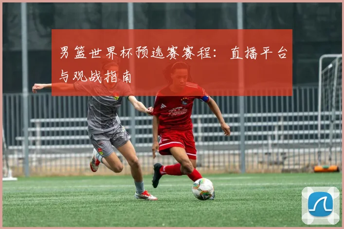 男篮世界杯预选赛赛程：直播平台与观战指南