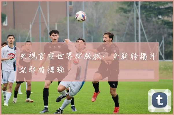 央视官宣世界杯版权，全新转播计划即将揭晓