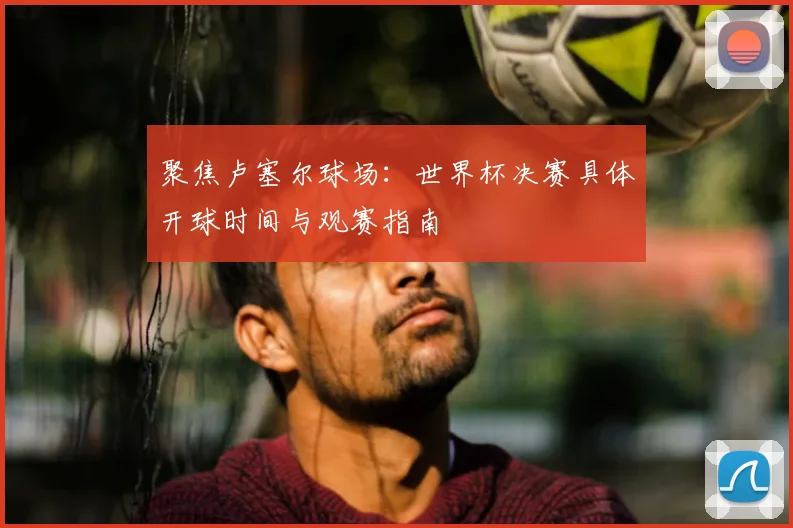 聚焦卢塞尔球场：世界杯决赛具体开球时间与观赛指南