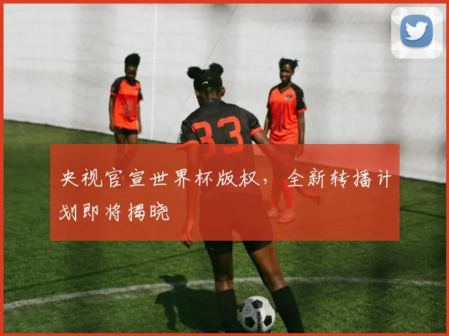 央视官宣世界杯版权，全新转播计划即将揭晓