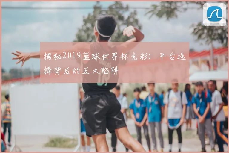 揭秘2019篮球世界杯竞彩：平台选择背后的五大陷阱