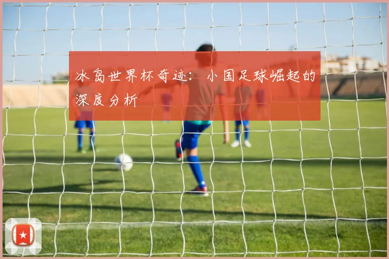 冰岛世界杯奇迹：小国足球崛起的深度分析