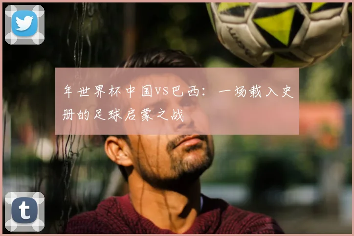 年世界杯中国vs巴西：一场载入史册的足球启蒙之战