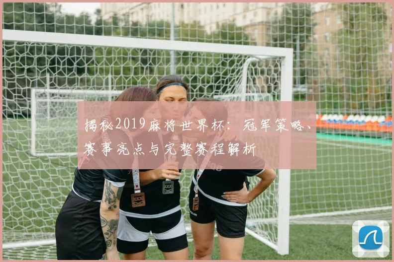 揭秘2019麻将世界杯：冠军策略、赛事亮点与完整赛程解析